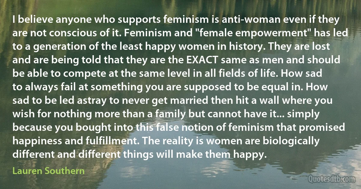 I believe anyone who supports feminism is anti-woman even if they are not conscious of it. Feminism and "female empowerment" has led to a generation of the least happy women in history. They are lost and are being told that they are the EXACT same as men and should be able to compete at the same level in all fields of life. How sad to always fail at something you are supposed to be equal in. How sad to be led astray to never get married then hit a wall where you wish for nothing more than a family but cannot have it... simply because you bought into this false notion of feminism that promised happiness and fulfillment. The reality is women are biologically different and different things will make them happy. (Lauren Southern)