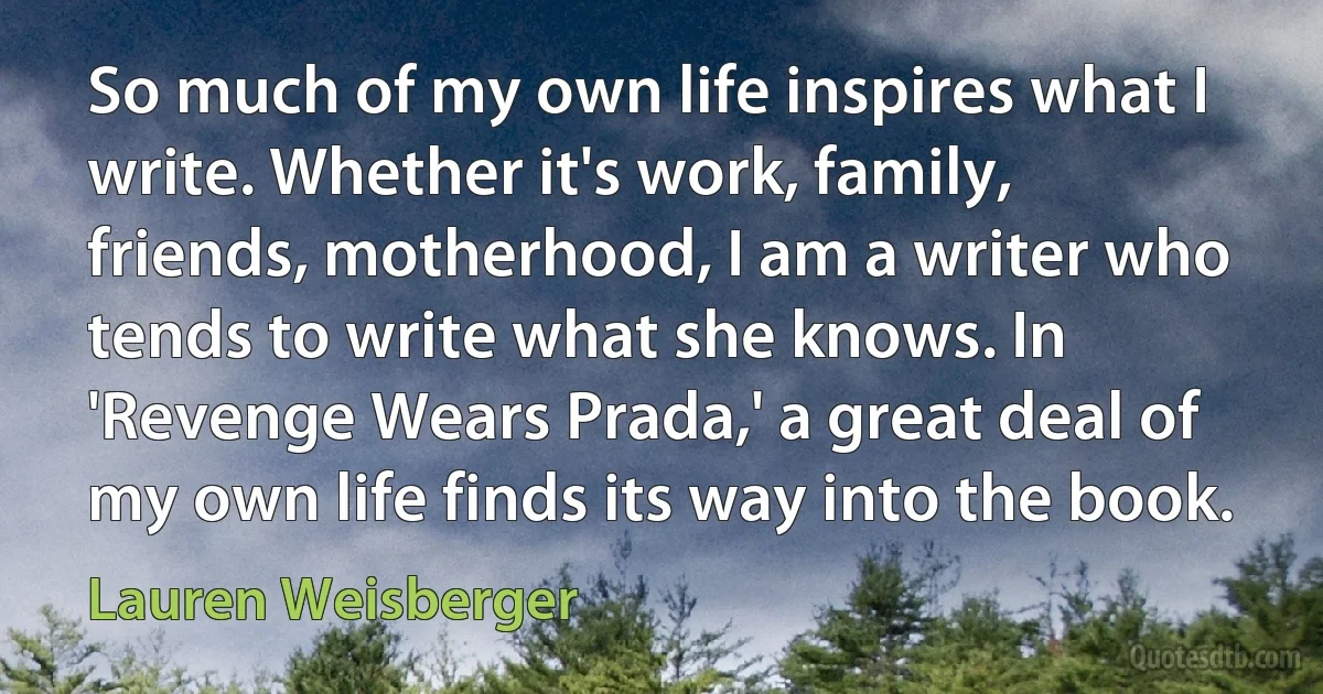 So much of my own life inspires what I write. Whether it's work, family, friends, motherhood, I am a writer who tends to write what she knows. In 'Revenge Wears Prada,' a great deal of my own life finds its way into the book. (Lauren Weisberger)