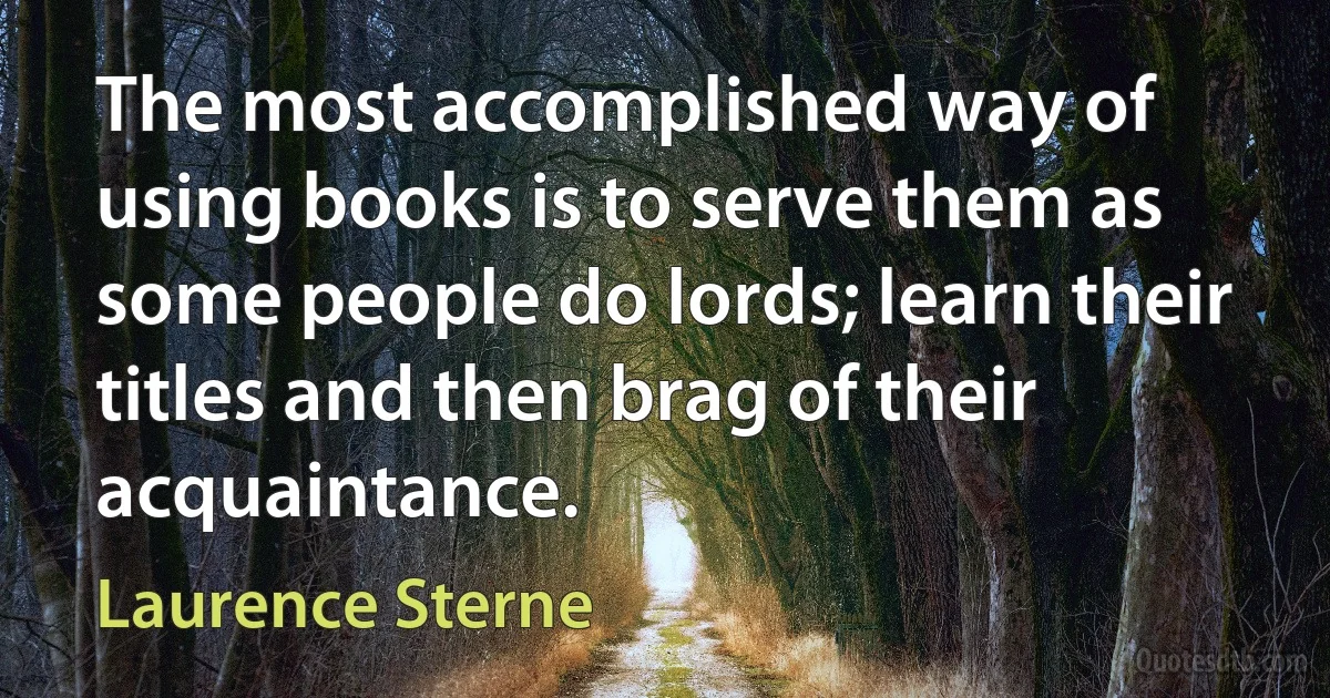 The most accomplished way of using books is to serve them as some people do lords; learn their titles and then brag of their acquaintance. (Laurence Sterne)