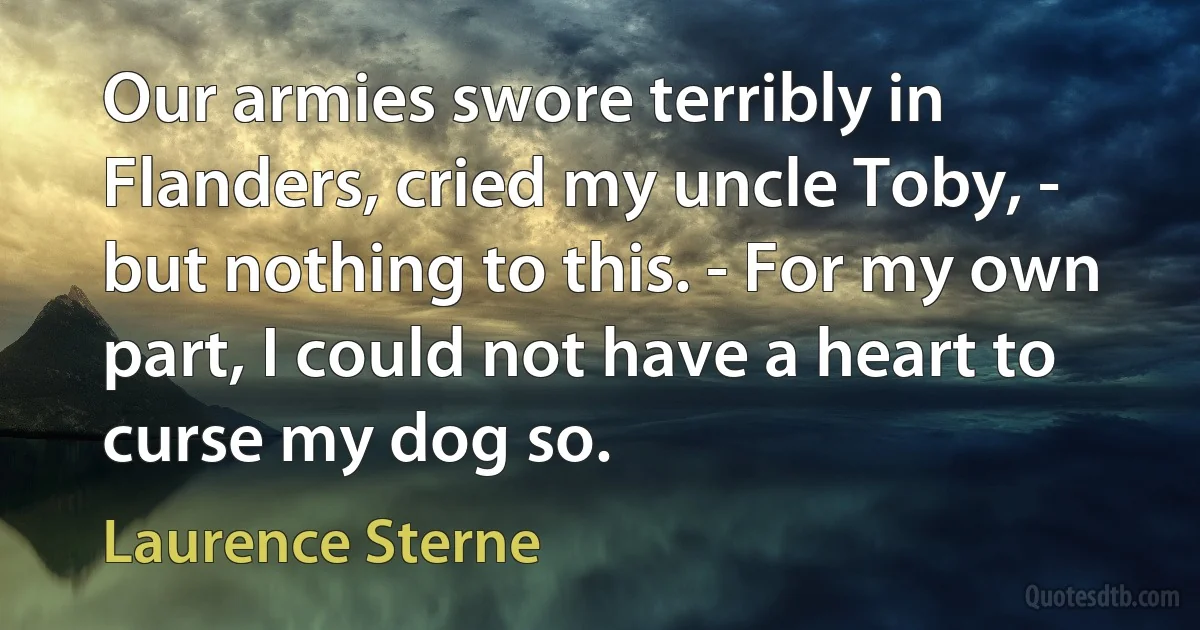 Our armies swore terribly in Flanders, cried my uncle Toby, - but nothing to this. - For my own part, I could not have a heart to curse my dog so. (Laurence Sterne)