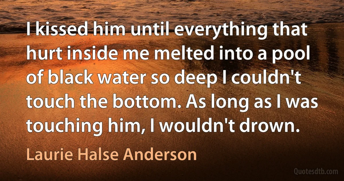 I kissed him until everything that hurt inside me melted into a pool of black water so deep I couldn't touch the bottom. As long as I was touching him, I wouldn't drown. (Laurie Halse Anderson)