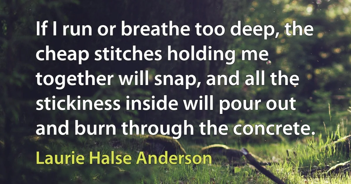 If I run or breathe too deep, the cheap stitches holding me together will snap, and all the stickiness inside will pour out and burn through the concrete. (Laurie Halse Anderson)