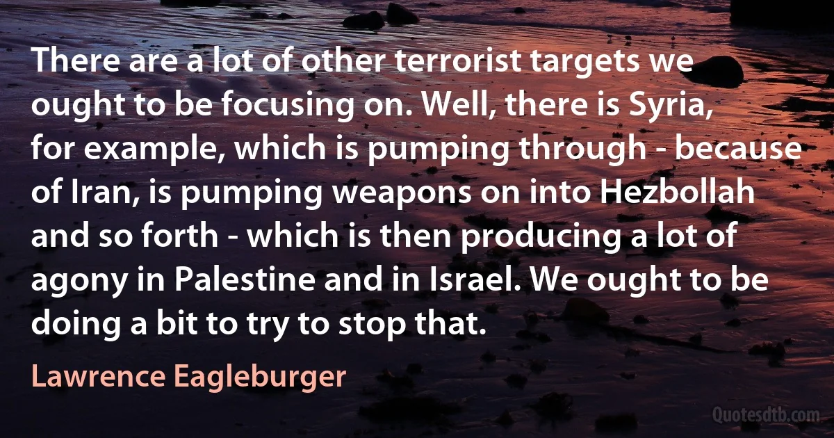 There are a lot of other terrorist targets we ought to be focusing on. Well, there is Syria, for example, which is pumping through - because of Iran, is pumping weapons on into Hezbollah and so forth - which is then producing a lot of agony in Palestine and in Israel. We ought to be doing a bit to try to stop that. (Lawrence Eagleburger)