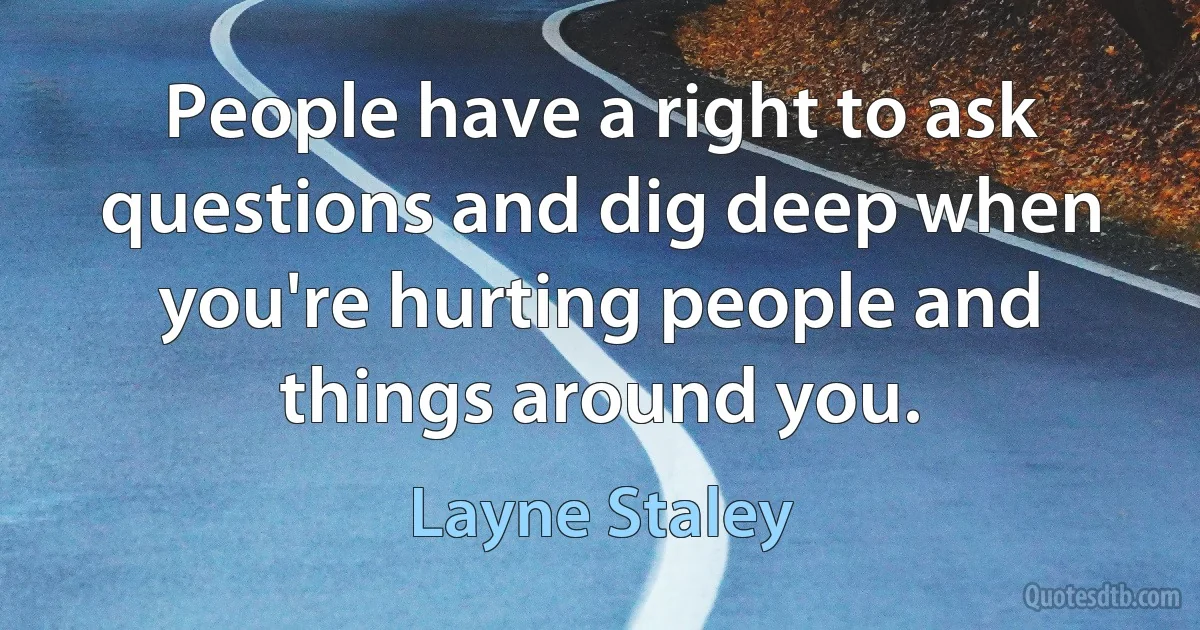 People have a right to ask questions and dig deep when you're hurting people and things around you. (Layne Staley)