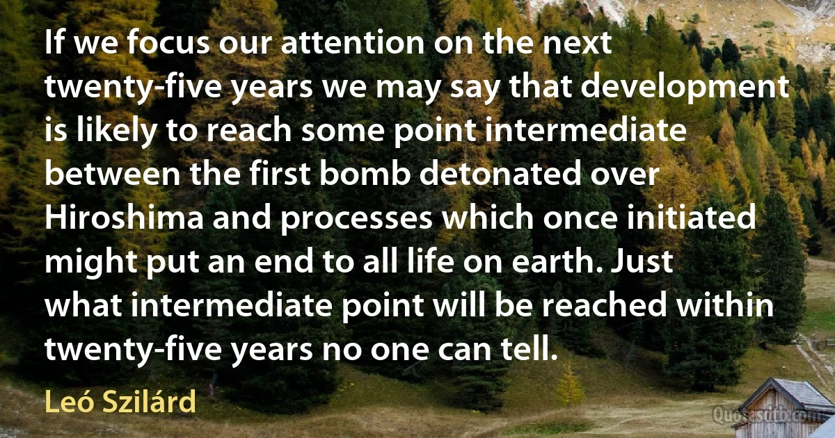 If we focus our attention on the next twenty-five years we may say that development is likely to reach some point intermediate between the first bomb detonated over Hiroshima and processes which once initiated might put an end to all life on earth. Just what intermediate point will be reached within twenty-five years no one can tell. (Leó Szilárd)