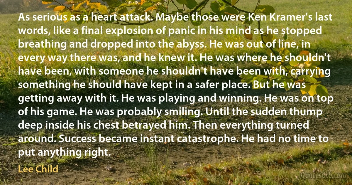 As serious as a heart attack. Maybe those were Ken Kramer's last words, like a final explosion of panic in his mind as he stopped breathing and dropped into the abyss. He was out of line, in every way there was, and he knew it. He was where he shouldn't have been, with someone he shouldn't have been with, carrying something he should have kept in a safer place. But he was getting away with it. He was playing and winning. He was on top of his game. He was probably smiling. Until the sudden thump deep inside his chest betrayed him. Then everything turned around. Success became instant catastrophe. He had no time to put anything right. (Lee Child)