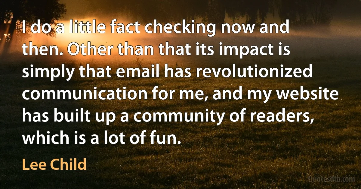 I do a little fact checking now and then. Other than that its impact is simply that email has revolutionized communication for me, and my website has built up a community of readers, which is a lot of fun. (Lee Child)