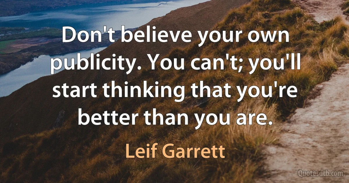 Don't believe your own publicity. You can't; you'll start thinking that you're better than you are. (Leif Garrett)