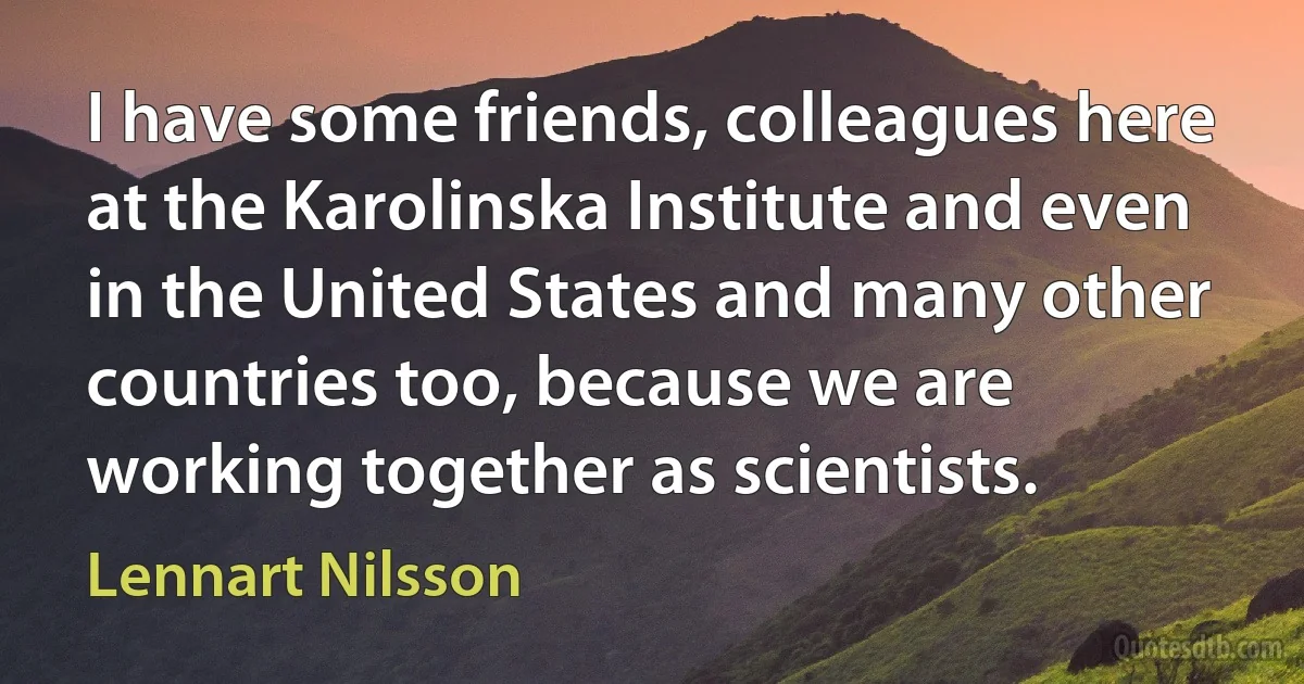 I have some friends, colleagues here at the Karolinska Institute and even in the United States and many other countries too, because we are working together as scientists. (Lennart Nilsson)