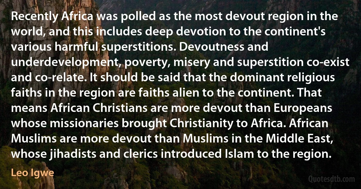 Recently Africa was polled as the most devout region in the world, and this includes deep devotion to the continent's various harmful superstitions. Devoutness and underdevelopment, poverty, misery and superstition co-exist and co-relate. It should be said that the dominant religious faiths in the region are faiths alien to the continent. That means African Christians are more devout than Europeans whose missionaries brought Christianity to Africa. African Muslims are more devout than Muslims in the Middle East, whose jihadists and clerics introduced Islam to the region. (Leo Igwe)