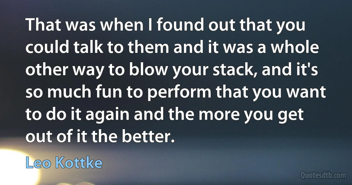 That was when I found out that you could talk to them and it was a whole other way to blow your stack, and it's so much fun to perform that you want to do it again and the more you get out of it the better. (Leo Kottke)