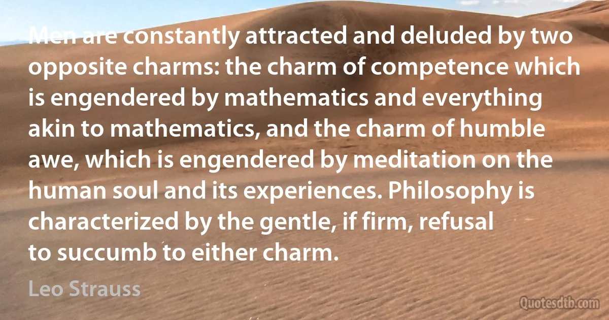 Men are constantly attracted and deluded by two opposite charms: the charm of competence which is engendered by mathematics and everything akin to mathematics, and the charm of humble awe, which is engendered by meditation on the human soul and its experiences. Philosophy is characterized by the gentle, if firm, refusal to succumb to either charm. (Leo Strauss)