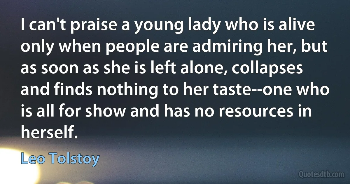 I can't praise a young lady who is alive only when people are admiring her, but as soon as she is left alone, collapses and finds nothing to her taste--one who is all for show and has no resources in herself. (Leo Tolstoy)