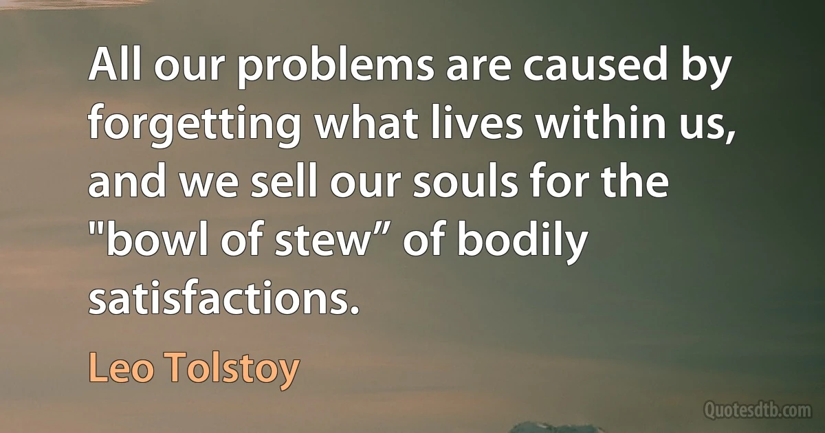 All our problems are caused by forgetting what lives within us, and we sell our souls for the "bowl of stew” of bodily satisfactions. (Leo Tolstoy)