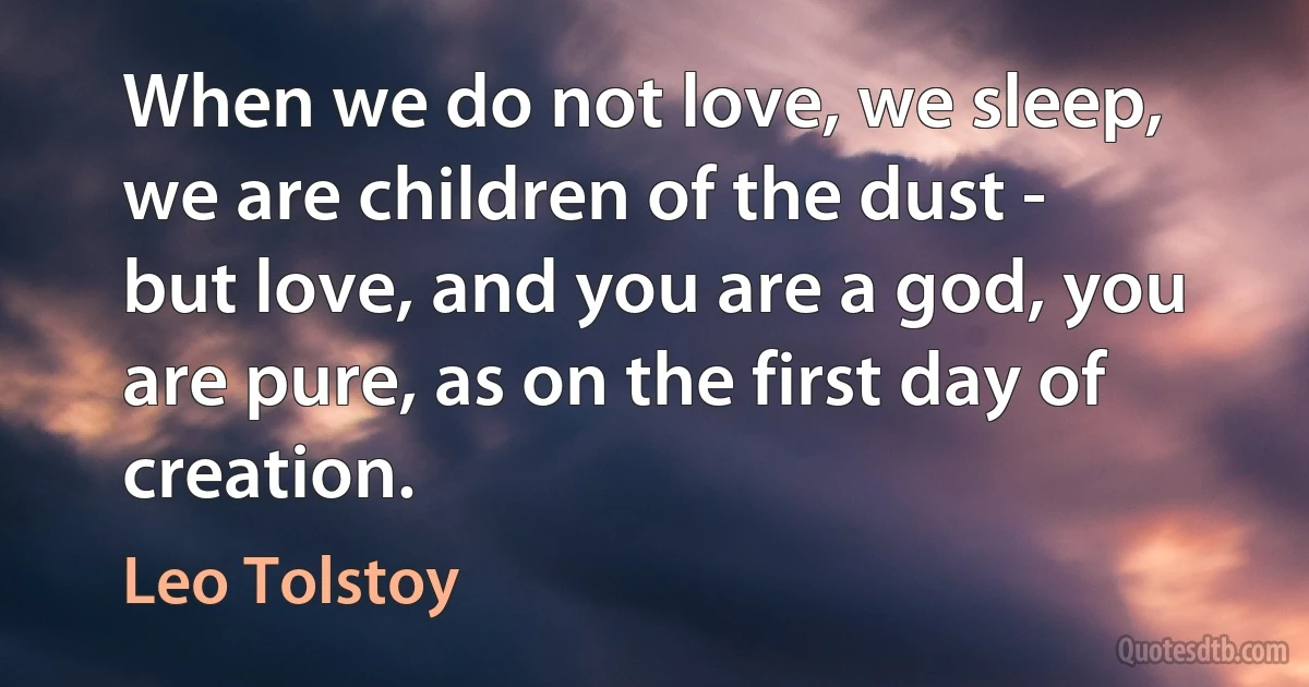 When we do not love, we sleep, we are children of the dust - but love, and you are a god, you are pure, as on the first day of creation. (Leo Tolstoy)