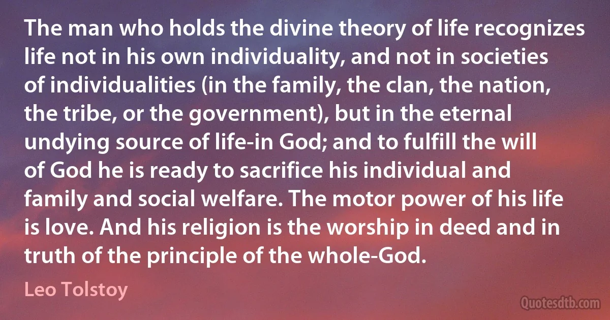 The man who holds the divine theory of life recognizes life not in his own individuality, and not in societies of individualities (in the family, the clan, the nation, the tribe, or the government), but in the eternal undying source of life-in God; and to fulfill the will of God he is ready to sacrifice his individual and family and social welfare. The motor power of his life is love. And his religion is the worship in deed and in truth of the principle of the whole-God. (Leo Tolstoy)