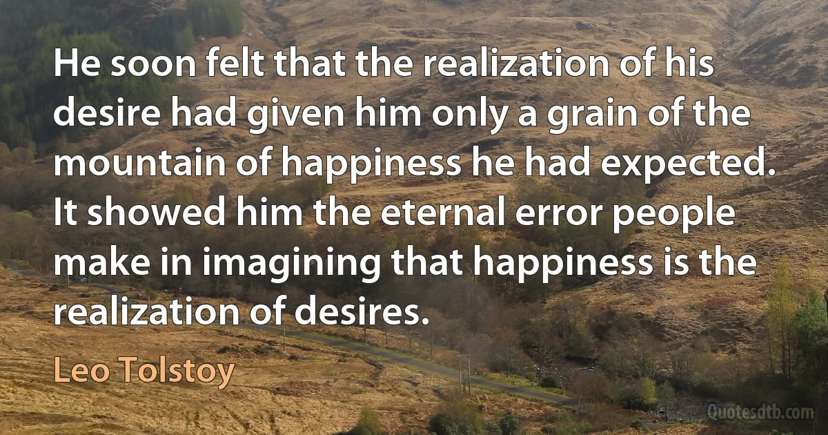 He soon felt that the realization of his desire had given him only a grain of the mountain of happiness he had expected. It showed him the eternal error people make in imagining that happiness is the realization of desires. (Leo Tolstoy)