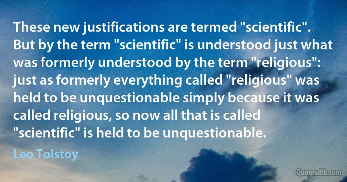 These new justifications are termed "scientific". But by the term "scientific" is understood just what was formerly understood by the term "religious": just as formerly everything called "religious" was held to be unquestionable simply because it was called religious, so now all that is called "scientific" is held to be unquestionable. (Leo Tolstoy)