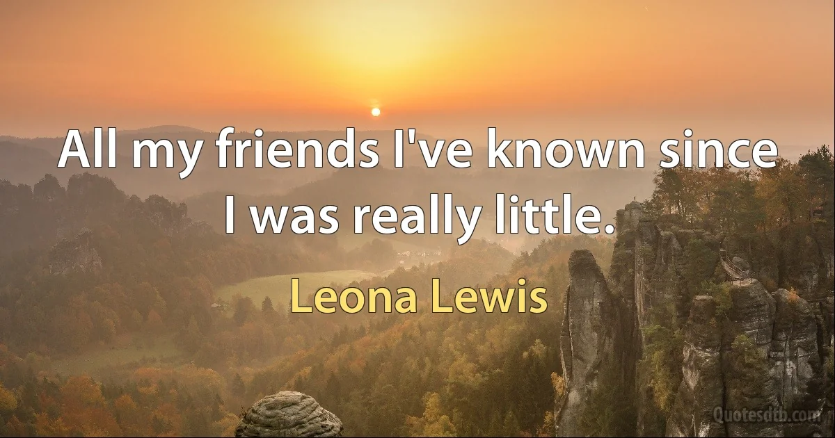 All my friends I've known since I was really little. (Leona Lewis)