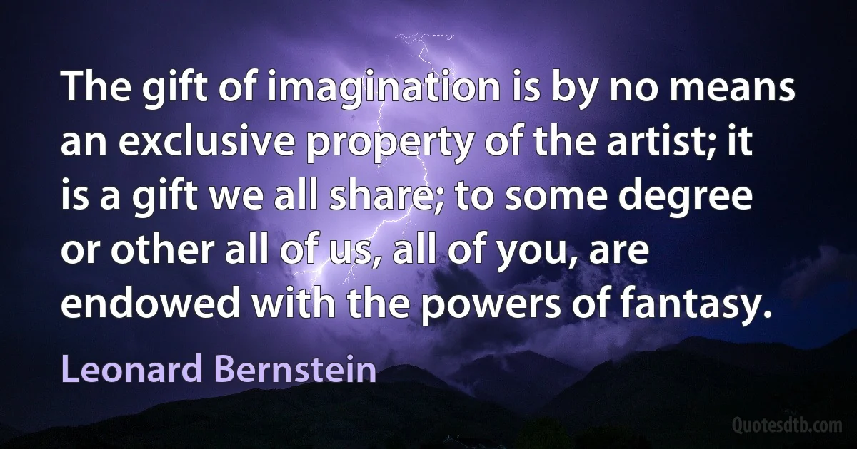 The gift of imagination is by no means an exclusive property of the artist; it is a gift we all share; to some degree or other all of us, all of you, are endowed with the powers of fantasy. (Leonard Bernstein)