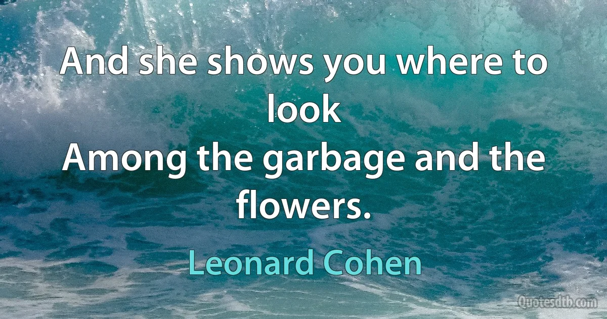 And she shows you where to look
Among the garbage and the flowers. (Leonard Cohen)