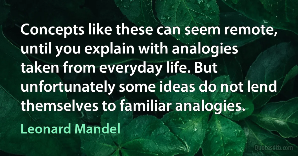 Concepts like these can seem remote, until you explain with analogies taken from everyday life. But unfortunately some ideas do not lend themselves to familiar analogies. (Leonard Mandel)