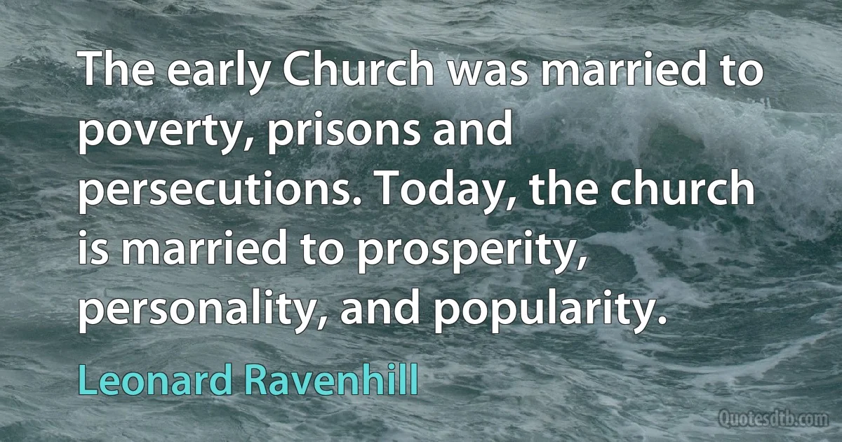 The early Church was married to poverty, prisons and persecutions. Today, the church is married to prosperity, personality, and popularity. (Leonard Ravenhill)