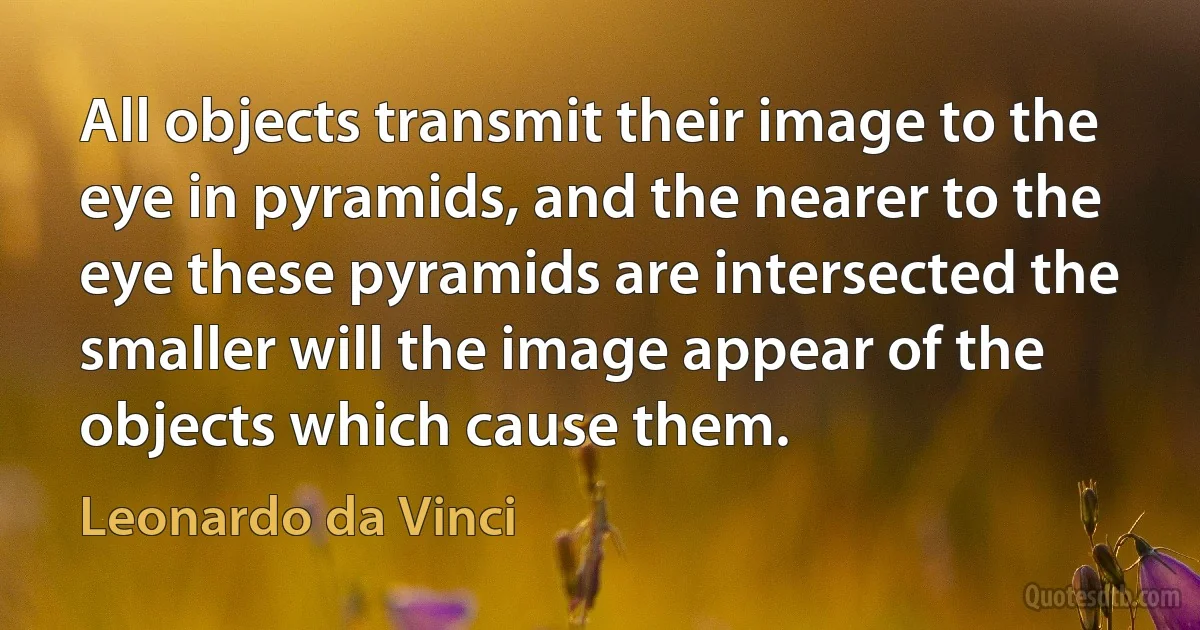 All objects transmit their image to the eye in pyramids, and the nearer to the eye these pyramids are intersected the smaller will the image appear of the objects which cause them. (Leonardo da Vinci)