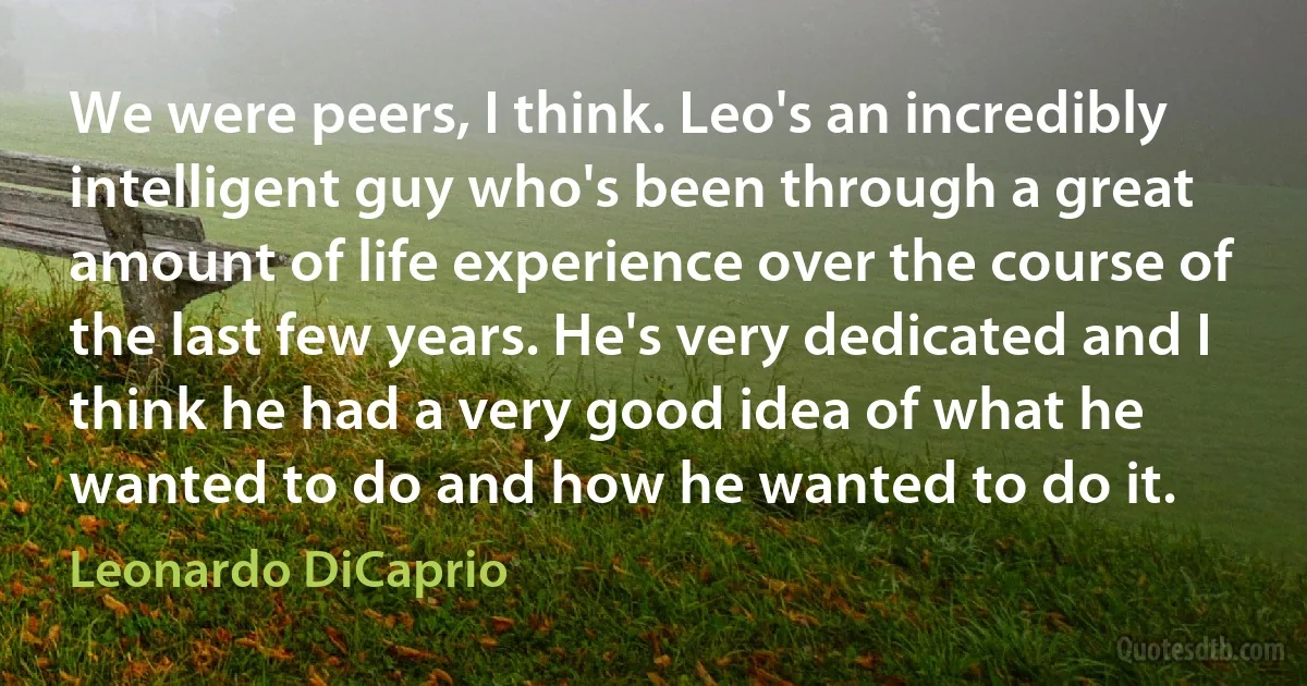 We were peers, I think. Leo's an incredibly intelligent guy who's been through a great amount of life experience over the course of the last few years. He's very dedicated and I think he had a very good idea of what he wanted to do and how he wanted to do it. (Leonardo DiCaprio)