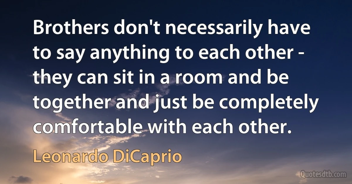 Brothers don't necessarily have to say anything to each other - they can sit in a room and be together and just be completely comfortable with each other. (Leonardo DiCaprio)