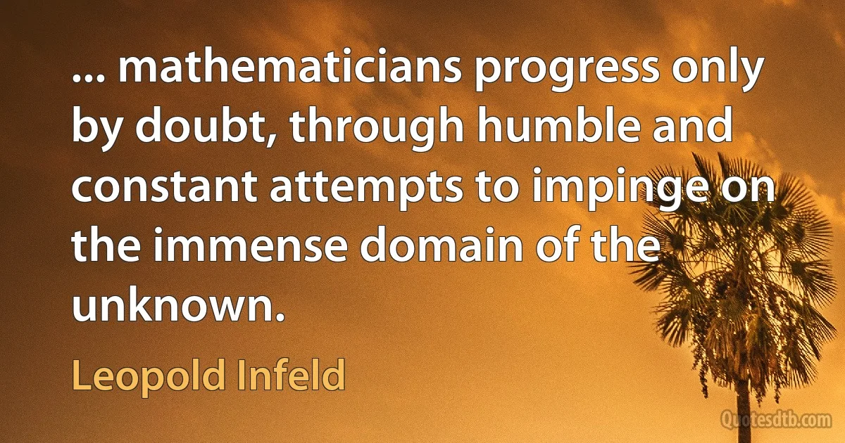 ... mathematicians progress only by doubt, through humble and constant attempts to impinge on the immense domain of the unknown. (Leopold Infeld)