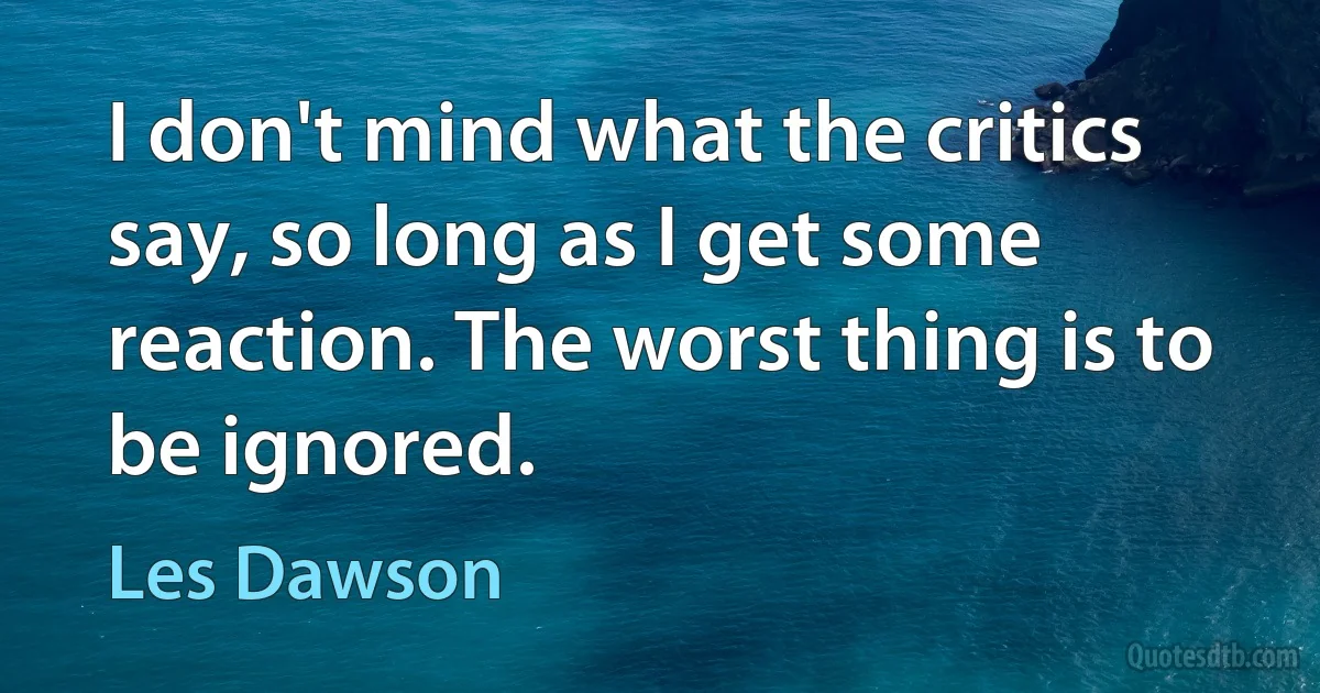 I don't mind what the critics say, so long as I get some reaction. The worst thing is to be ignored. (Les Dawson)