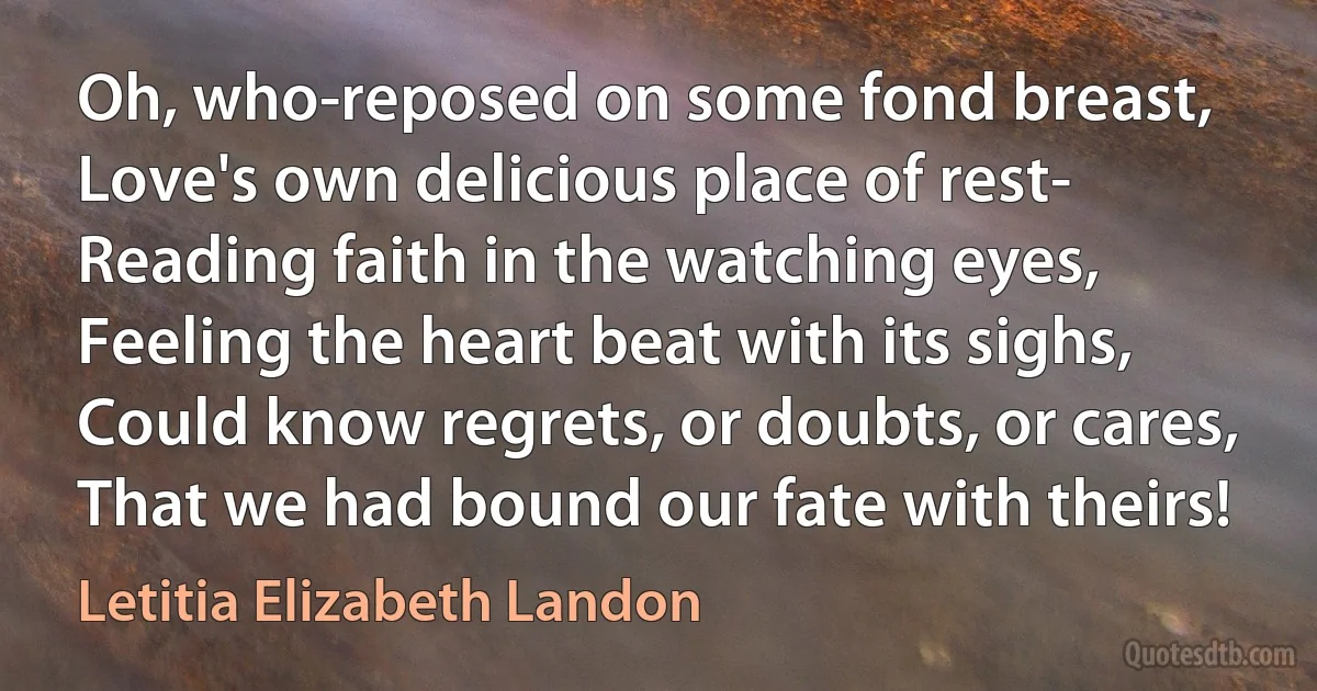 Oh, who-reposed on some fond breast,
Love's own delicious place of rest-
Reading faith in the watching eyes,
Feeling the heart beat with its sighs,
Could know regrets, or doubts, or cares,
That we had bound our fate with theirs! (Letitia Elizabeth Landon)