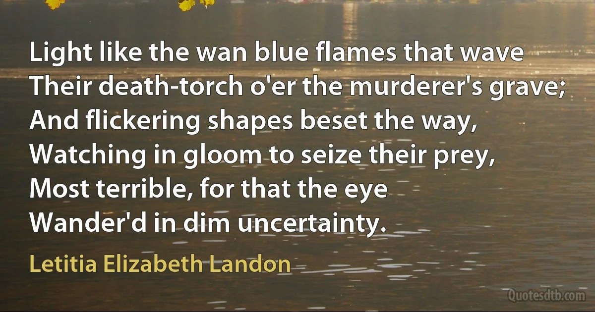 Light like the wan blue flames that wave
Their death-torch o'er the murderer's grave;
And flickering shapes beset the way,
Watching in gloom to seize their prey,
Most terrible, for that the eye
Wander'd in dim uncertainty. (Letitia Elizabeth Landon)