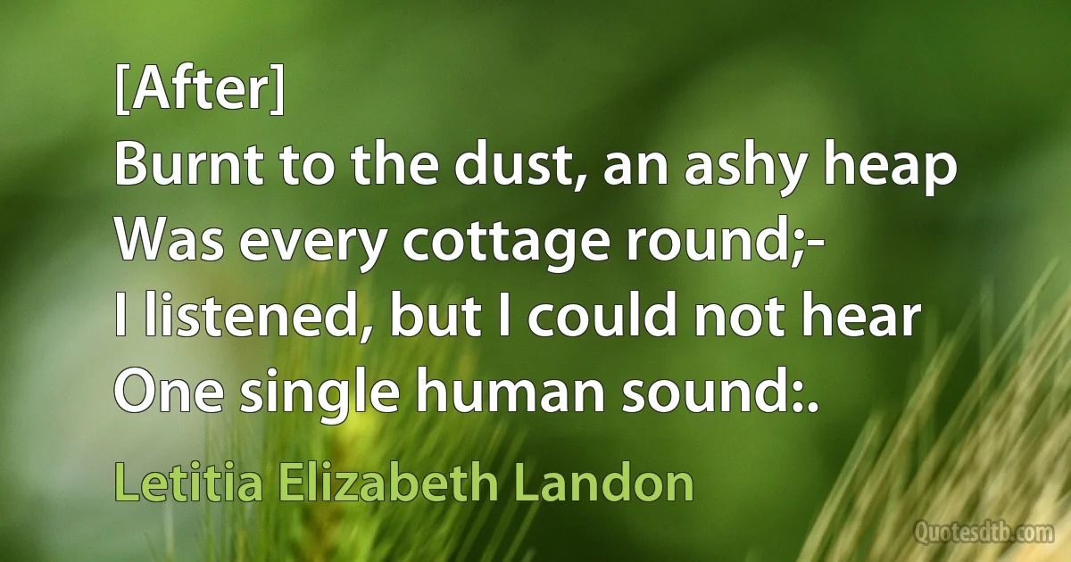 [After]
Burnt to the dust, an ashy heap
Was every cottage round;-
I listened, but I could not hear
One single human sound:. (Letitia Elizabeth Landon)