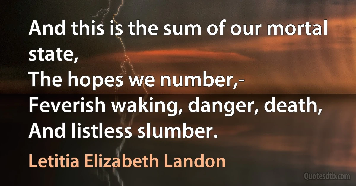 And this is the sum of our mortal state,
The hopes we number,-
Feverish waking, danger, death,
And listless slumber. (Letitia Elizabeth Landon)