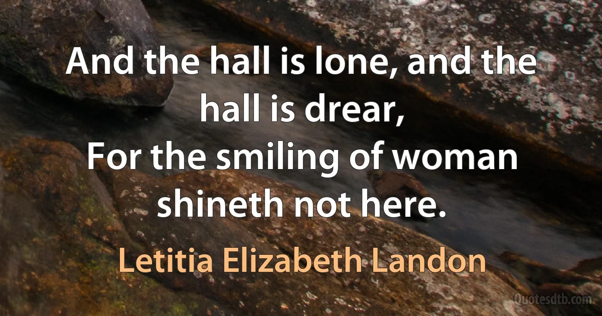 And the hall is lone, and the hall is drear,
For the smiling of woman shineth not here. (Letitia Elizabeth Landon)