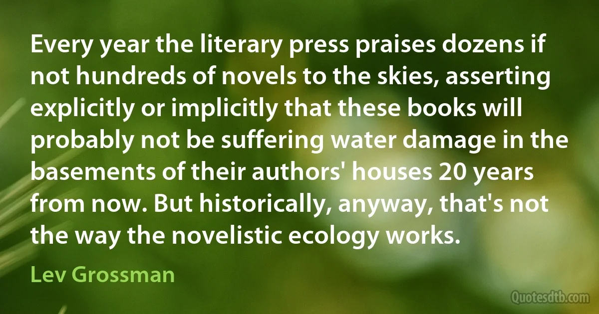 Every year the literary press praises dozens if not hundreds of novels to the skies, asserting explicitly or implicitly that these books will probably not be suffering water damage in the basements of their authors' houses 20 years from now. But historically, anyway, that's not the way the novelistic ecology works. (Lev Grossman)