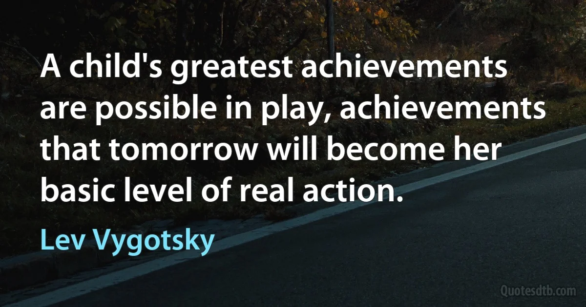 A child's greatest achievements are possible in play, achievements that tomorrow will become her basic level of real action. (Lev Vygotsky)