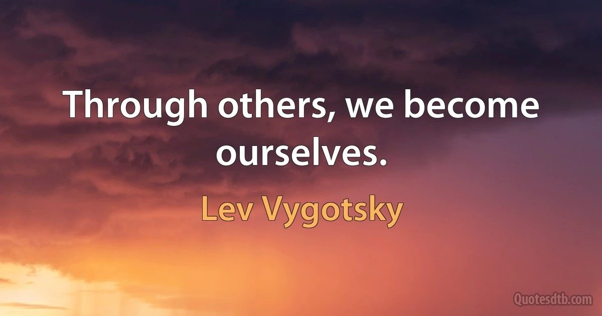 Through others, we become ourselves. (Lev Vygotsky)