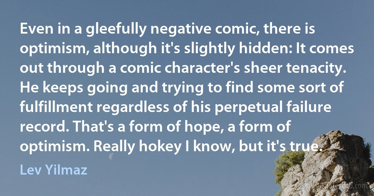 Even in a gleefully negative comic, there is optimism, although it's slightly hidden: It comes out through a comic character's sheer tenacity. He keeps going and trying to find some sort of fulfillment regardless of his perpetual failure record. That's a form of hope, a form of optimism. Really hokey I know, but it's true. (Lev Yilmaz)