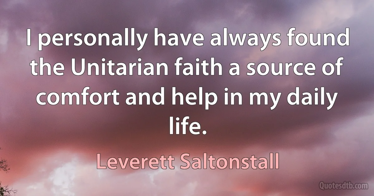 I personally have always found the Unitarian faith a source of comfort and help in my daily life. (Leverett Saltonstall)