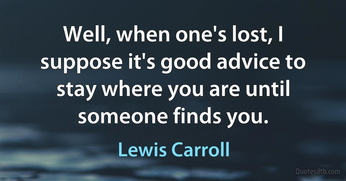 Well, when one's lost, I suppose it's good advice to stay where you are until someone finds you. (Lewis Carroll)