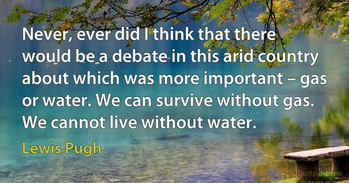 Never, ever did I think that there would be a debate in this arid country about which was more important – gas or water. We can survive without gas. We cannot live without water. (Lewis Pugh)