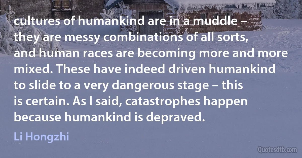 cultures of humankind are in a muddle – they are messy combinations of all sorts, and human races are becoming more and more mixed. These have indeed driven humankind to slide to a very dangerous stage – this is certain. As I said, catastrophes happen because humankind is depraved. (Li Hongzhi)