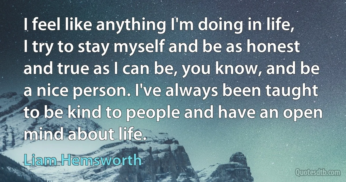 I feel like anything I'm doing in life, I try to stay myself and be as honest and true as I can be, you know, and be a nice person. I've always been taught to be kind to people and have an open mind about life. (Liam Hemsworth)