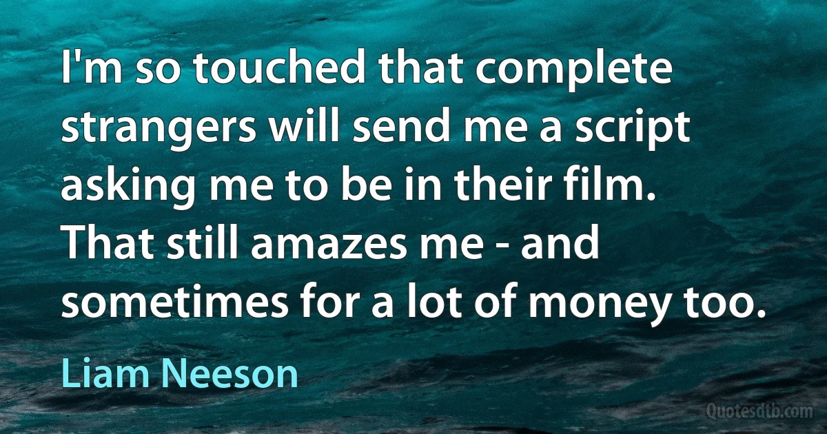 I'm so touched that complete strangers will send me a script asking me to be in their film. That still amazes me - and sometimes for a lot of money too. (Liam Neeson)