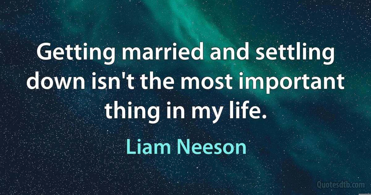 Getting married and settling down isn't the most important thing in my life. (Liam Neeson)