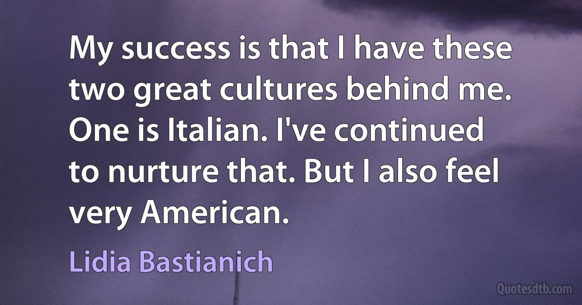 My success is that I have these two great cultures behind me. One is Italian. I've continued to nurture that. But I also feel very American. (Lidia Bastianich)