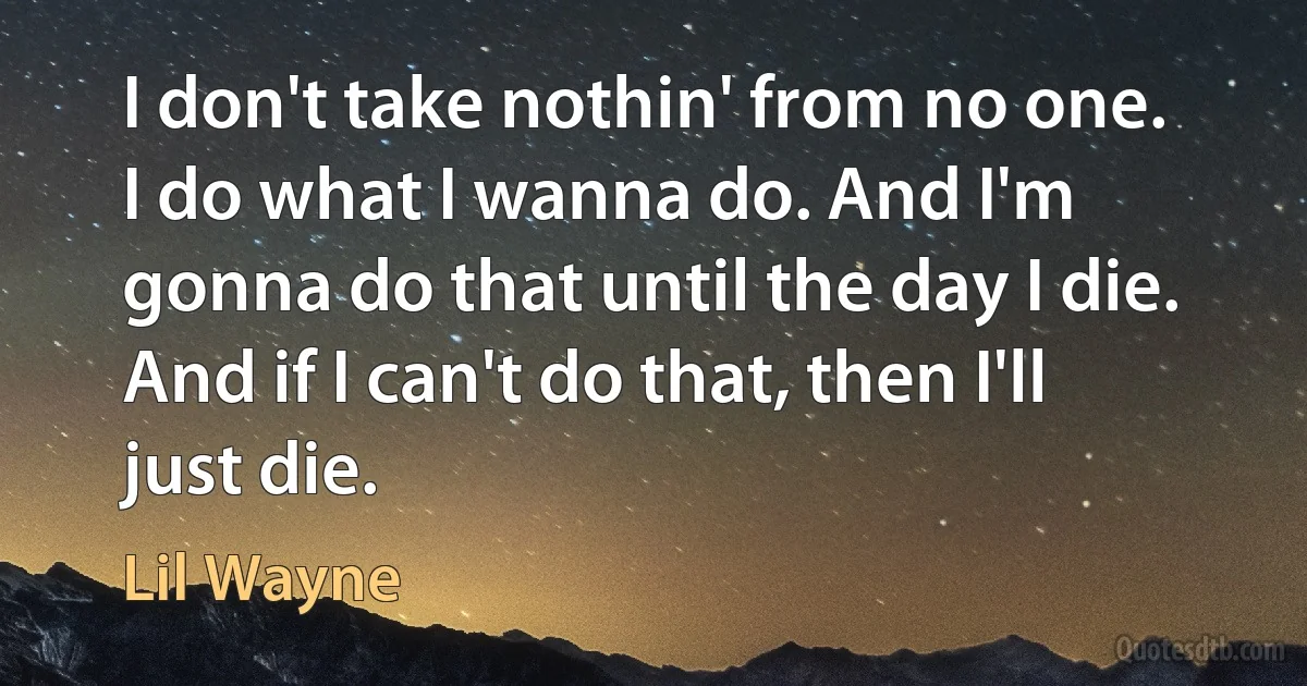 I don't take nothin' from no one. I do what I wanna do. And I'm gonna do that until the day I die. And if I can't do that, then I'll just die. (Lil Wayne)